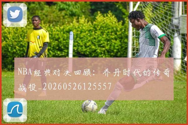 NBA经典对决回顾：乔丹时代的传奇战役_20260526125557
