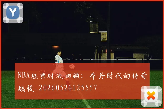 NBA经典对决回顾:乔丹时代的传奇战役_20260526125557
