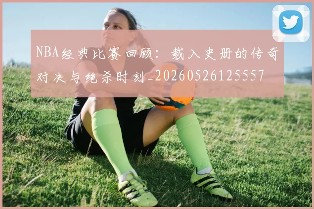 NBA经典比赛回顾：载入史册的传奇对决与绝杀时刻_20260526125557