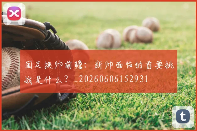 国足换帅前瞻:新帅面临的首要挑战是什么?_20260606152931