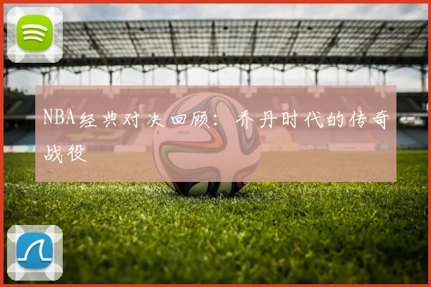 NBA经典对决回顾：乔丹时代的传奇战役