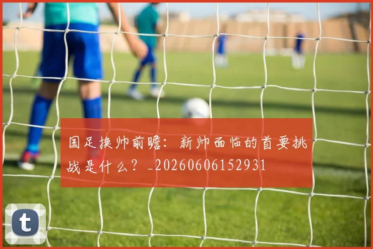国足换帅前瞻：新帅面临的首要挑战是什么？_20260606152931