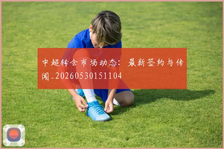 中超转会市场动态：最新签约与传闻_20260530151104
