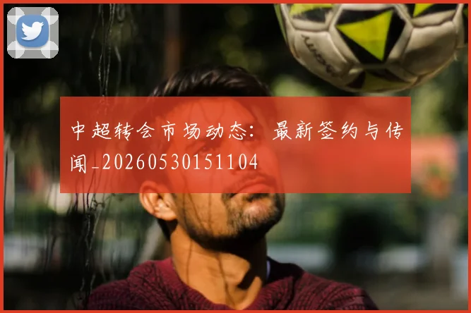 中超转会市场动态：最新签约与传闻_20260530151104